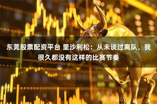东莞股票配资平台 里沙利松：从未谈过离队，我很久都没有这样的比赛节奏