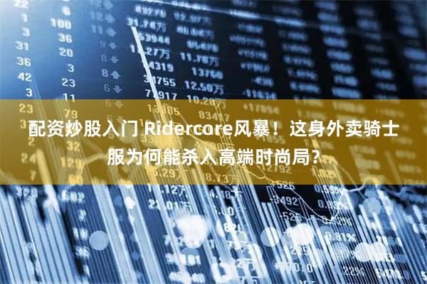 配资炒股入门 Ridercore风暴！这身外卖骑士服为何能杀入高端时尚局？
