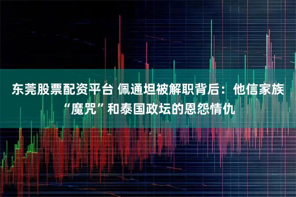 东莞股票配资平台 佩通坦被解职背后：他信家族“魔咒”和泰国政坛的恩怨情仇