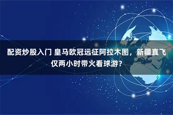 配资炒股入门 皇马欧冠远征阿拉木图，新疆直飞仅两小时带火看球游？