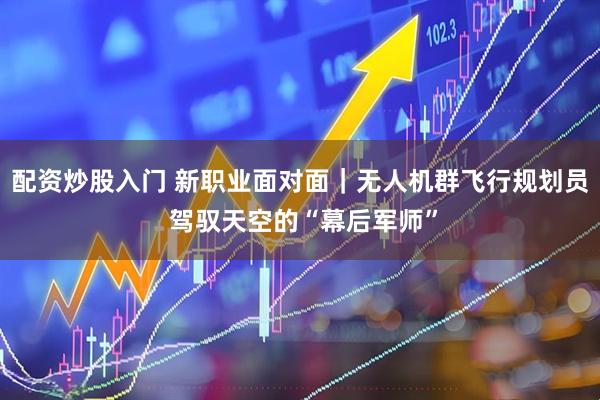 配资炒股入门 新职业面对面｜无人机群飞行规划员 驾驭天空的“幕后军师”