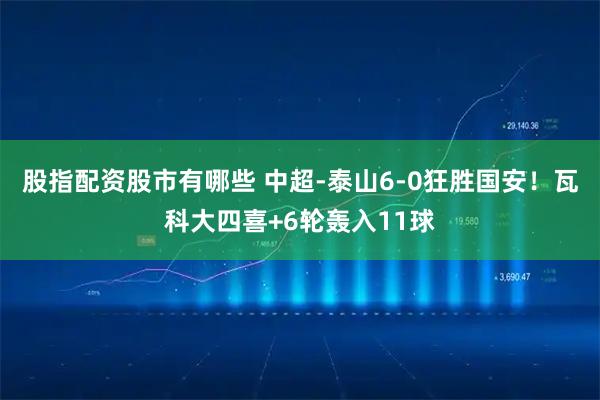 股指配资股市有哪些 中超-泰山6-0狂胜国安！瓦科大四喜+6轮轰入11球