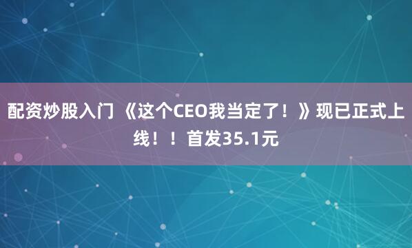 配资炒股入门 《这个CEO我当定了！》现已正式上线！！首发35.1元