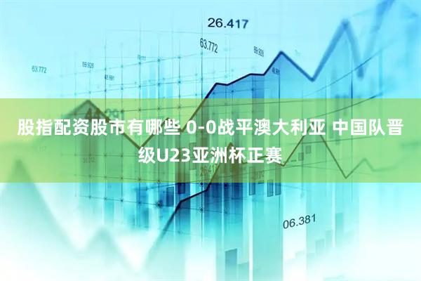 股指配资股市有哪些 0-0战平澳大利亚 中国队晋级U23亚洲杯正赛