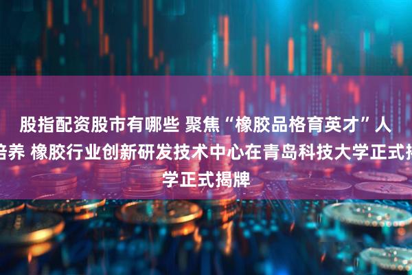 股指配资股市有哪些 聚焦“橡胶品格育英才”人才培养 橡胶行业创新研发技术中心在青岛科技大学正式揭牌