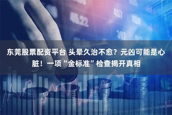 东莞股票配资平台 头晕久治不愈？元凶可能是心脏！一项“金标准”检查揭开真相