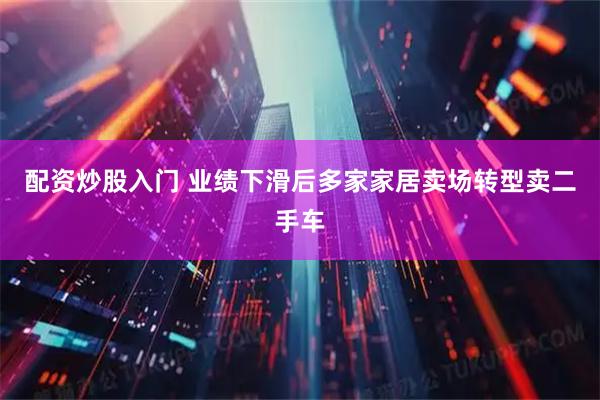 配资炒股入门 业绩下滑后多家家居卖场转型卖二手车
