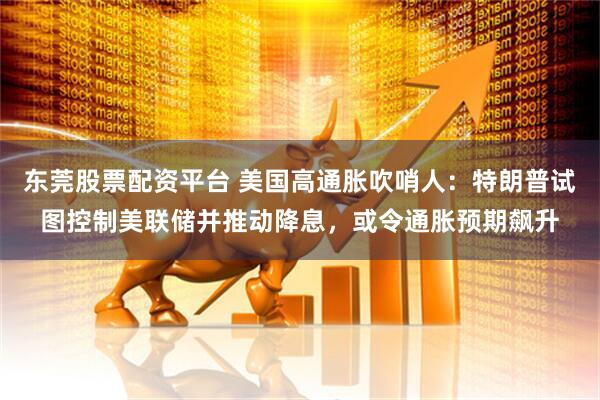 东莞股票配资平台 美国高通胀吹哨人：特朗普试图控制美联储并推动降息，或令通胀预期飙升