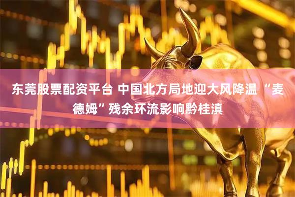 东莞股票配资平台 中国北方局地迎大风降温 “麦德姆”残余环流影响黔桂滇