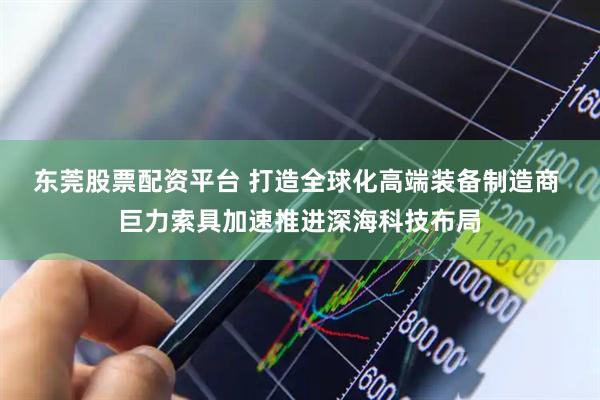 东莞股票配资平台 打造全球化高端装备制造商 巨力索具加速推进深海科技布局