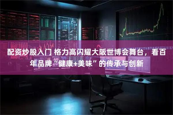 配资炒股入门 格力高闪耀大阪世博会舞台，看百年品牌“健康+美味”的传承与创新