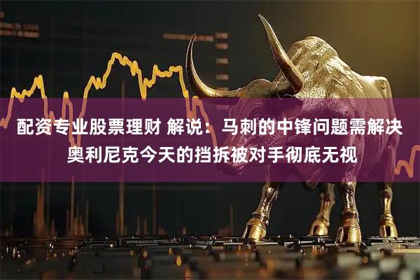 配资专业股票理财 解说：马刺的中锋问题需解决 奥利尼克今天的挡拆被对手彻底无视