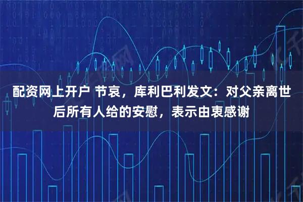配资网上开户 节哀，库利巴利发文：对父亲离世后所有人给的安慰，表示由衷感谢