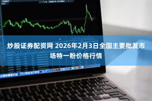 炒股证券配资网 2026年2月3日全国主要批发市场特一粉价格行情