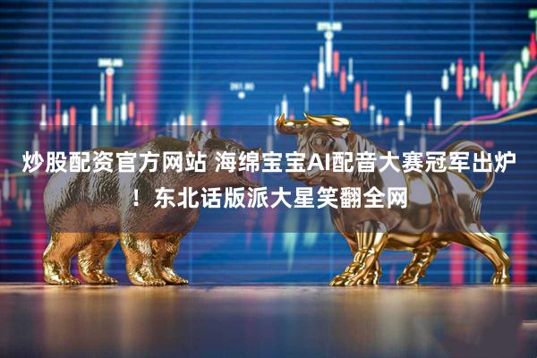 炒股配资官方网站 海绵宝宝AI配音大赛冠军出炉！东北话版派大星笑翻全网