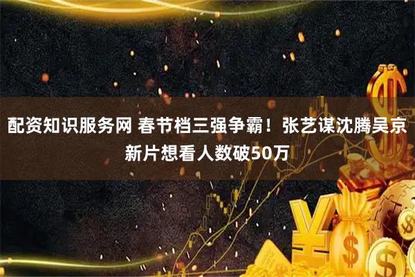 配资知识服务网 春节档三强争霸！张艺谋沈腾吴京新片想看人数破50万