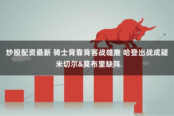 炒股配资最新 骑士背靠背客战雄鹿 哈登出战成疑 米切尔&莫布里缺阵