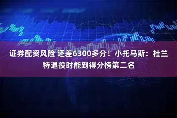 证券配资风险 还差6300多分！小托马斯：杜兰特退役时能到得分榜第二名