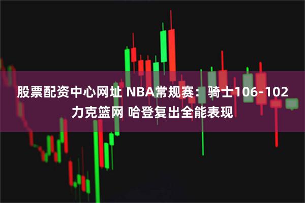 股票配资中心网址 NBA常规赛：骑士106-102力克篮网 哈登复出全能表现