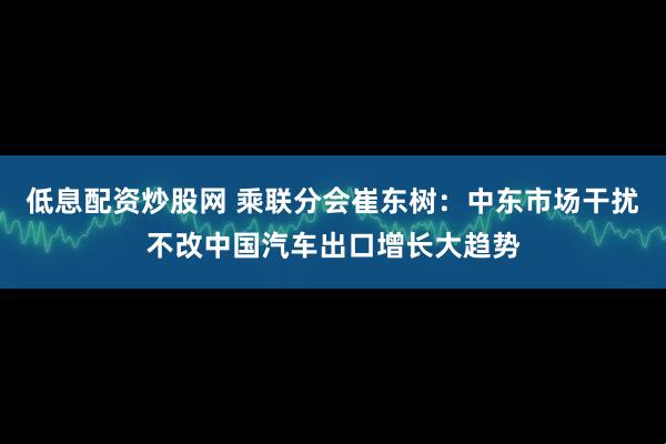 低息配资炒股网 乘联分会崔东树：中东市场干扰不改中国汽车出口增长大趋势