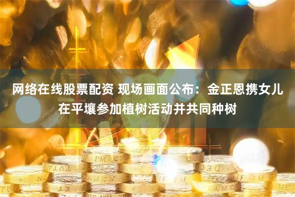 网络在线股票配资 现场画面公布：金正恩携女儿在平壤参加植树活动并共同种树