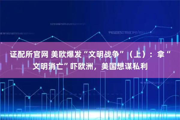 证配所官网 美欧爆发“文明战争”(上):拿“文明消亡”吓欧洲,美国想谋私利