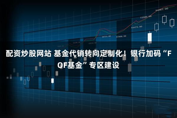 配资炒股网站 基金代销转向定制化！银行加码“FOF基金”专区建设