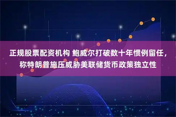 正规股票配资机构 鲍威尔打破数十年惯例留任，称特朗普施压威胁美联储货币政策独立性