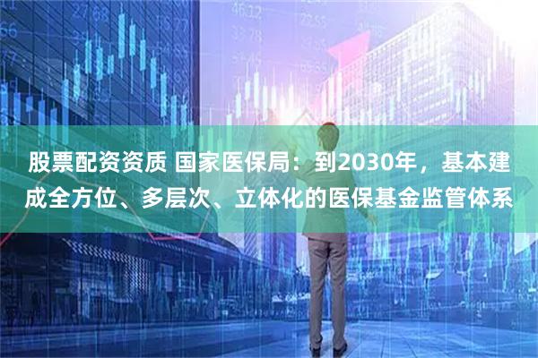 股票配资资质 国家医保局：到2030年，基本建成全方位、多层次、立体化的医保基金监管体系