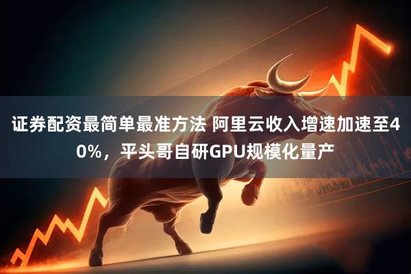 证券配资最简单最准方法 阿里云收入增速加速至40%，平头哥自研GPU规模化量产
