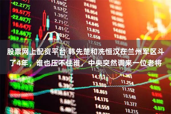 股票网上配资平台 韩先楚和冼恒汉在兰州军区斗了4年，谁也压不住谁，中央突然调来一位老将