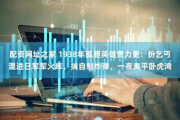 配资网址之家 1938年孤胆英雄贾力更：扮乞丐混进日军军火库，揣自制炸弹，一夜夷平卧虎湾
