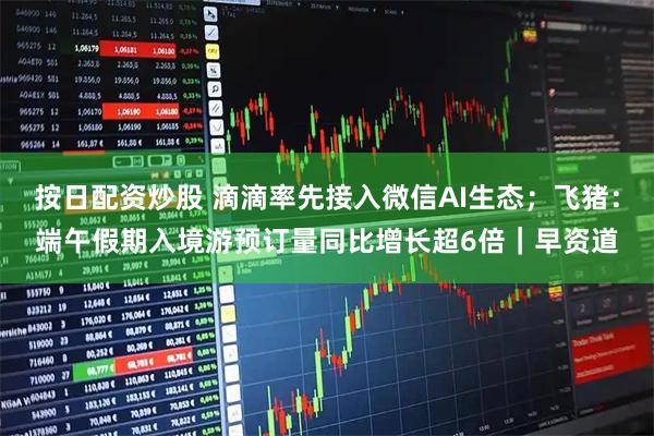 按日配资炒股 滴滴率先接入微信AI生态；飞猪：端午假期入境游预订量同比增长超6倍｜早资道