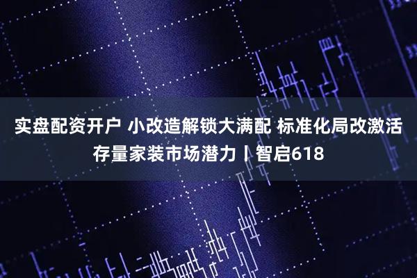 实盘配资开户 小改造解锁大满配 标准化局改激活存量家装市场潜力丨智启618
