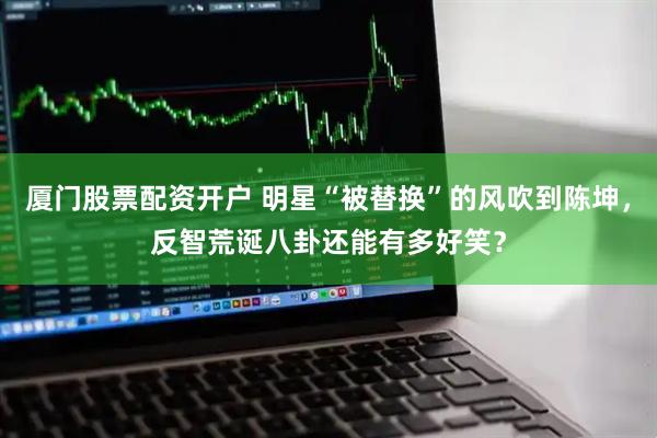 厦门股票配资开户 明星“被替换”的风吹到陈坤，反智荒诞八卦还能有多好笑？