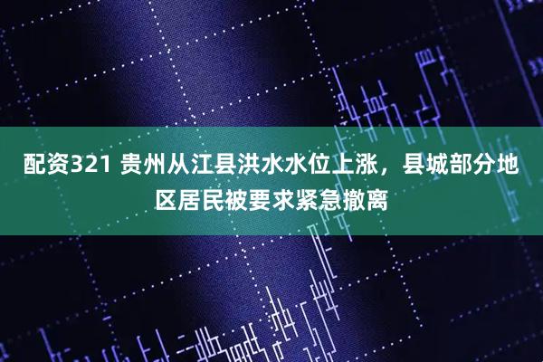 配资321 贵州从江县洪水水位上涨，县城部分地区居民被要求紧急撤离
