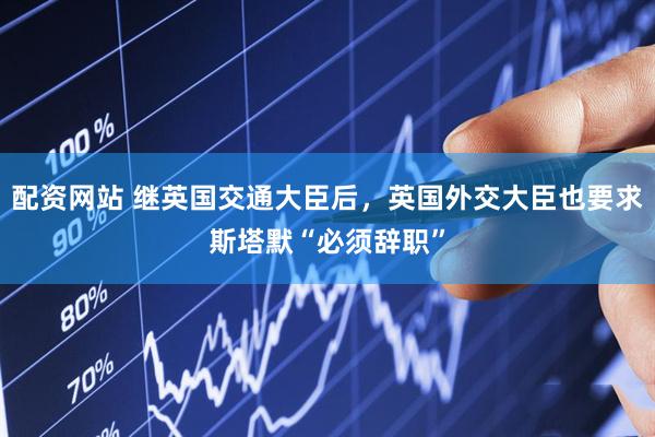 配资网站 继英国交通大臣后，英国外交大臣也要求斯塔默“必须辞职”