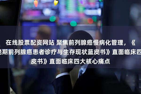 在线股票配资网站 聚焦前列腺癌慢病化管理,《2026中国晚期前列腺癌患者诊疗与生存现状蓝皮书》直面临床四大核心痛点