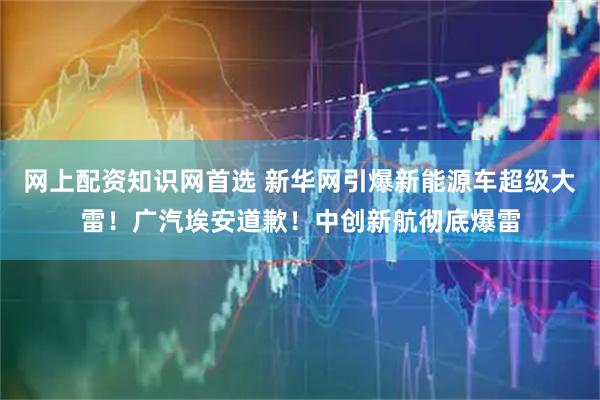 网上配资知识网首选 新华网引爆新能源车超级大雷！广汽埃安道歉！中创新航彻底爆雷