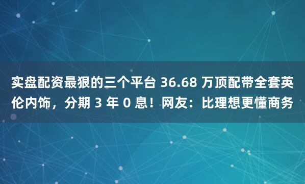 实盘配资最狠的三个平台 36.68 万顶配带全套英伦内饰，分期 3 年 0 息！网友：比理想更懂商务