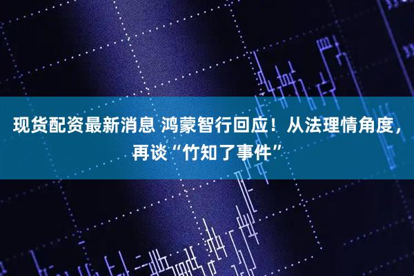 现货配资最新消息 鸿蒙智行回应！从法理情角度，再谈“竹知了事件”