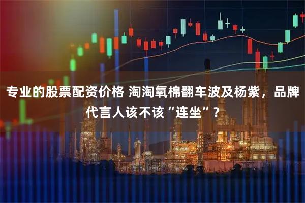 专业的股票配资价格 淘淘氧棉翻车波及杨紫，品牌代言人该不该“连坐”？