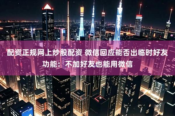配资正规网上炒股配资 微信回应能否出临时好友功能：不加好友也能用微信