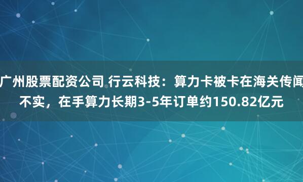 广州股票配资公司 行云科技：算力卡被卡在海关传闻不实，在手算力长期3-5年订单约150.82亿元