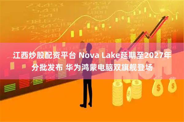 江西炒股配资平台 Nova Lake延期至2027年分批发布 华为鸿蒙电脑双旗舰登场