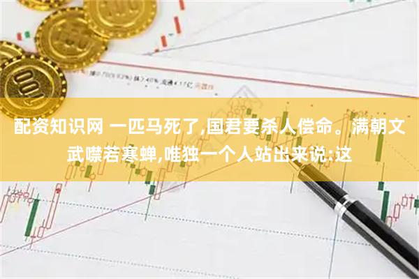 配资知识网 一匹马死了,国君要杀人偿命。满朝文武噤若寒蝉,唯独一个人站出来说:这